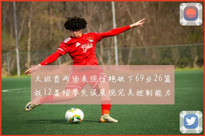 文班首两场表现惊艳砍下69分26篮板12盖帽零失误展现完美控制能力