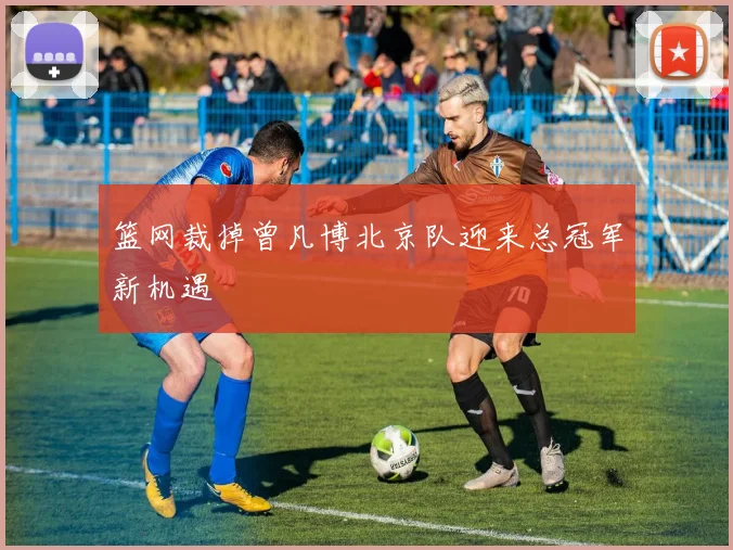 篮网裁掉曾凡博北京队迎来总冠军新机遇
