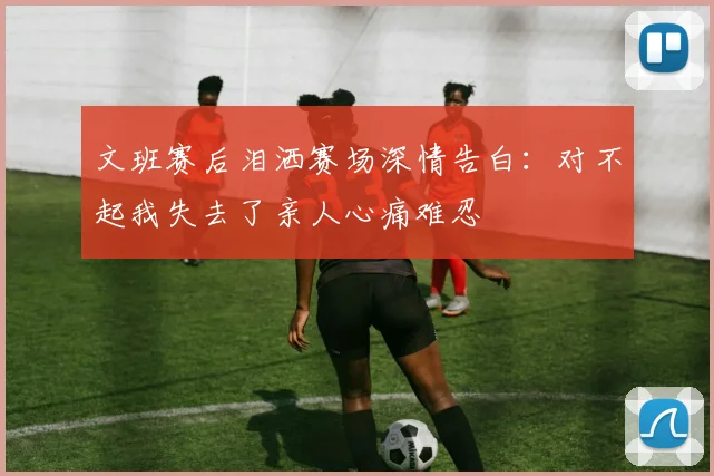 文班赛后泪洒赛场深情告白：对不起我失去了亲人心痛难忍