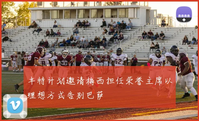 丰特计划邀请梅西担任荣誉主席以理想方式告别巴萨