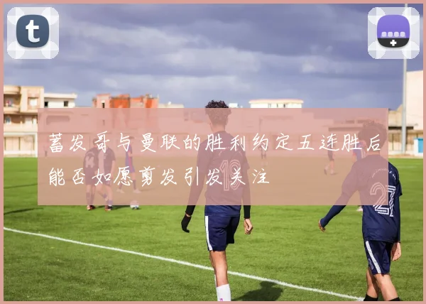 蓄发哥与曼联的胜利约定五连胜后能否如愿剪发引发关注