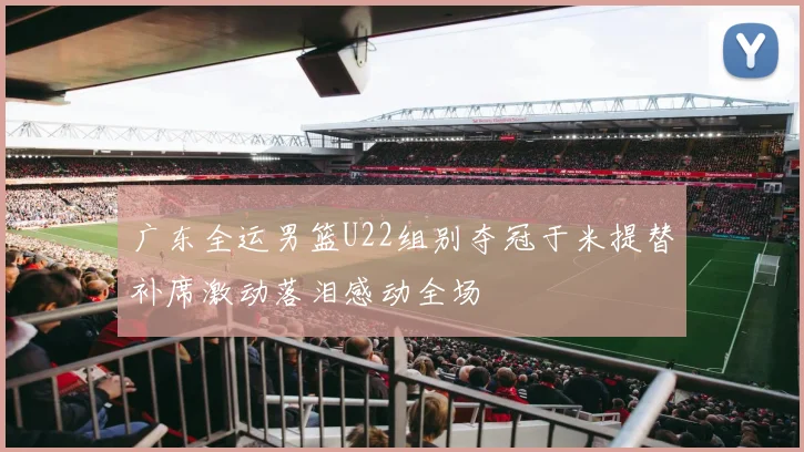 广东全运男篮U22组别夺冠于米提替补席激动落泪感动全场