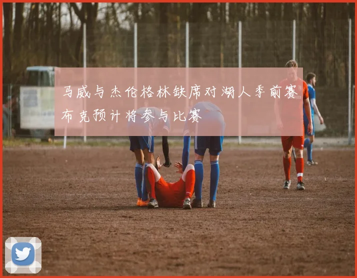 马威与杰伦格林缺席对湖人季前赛布克预计将参与比赛