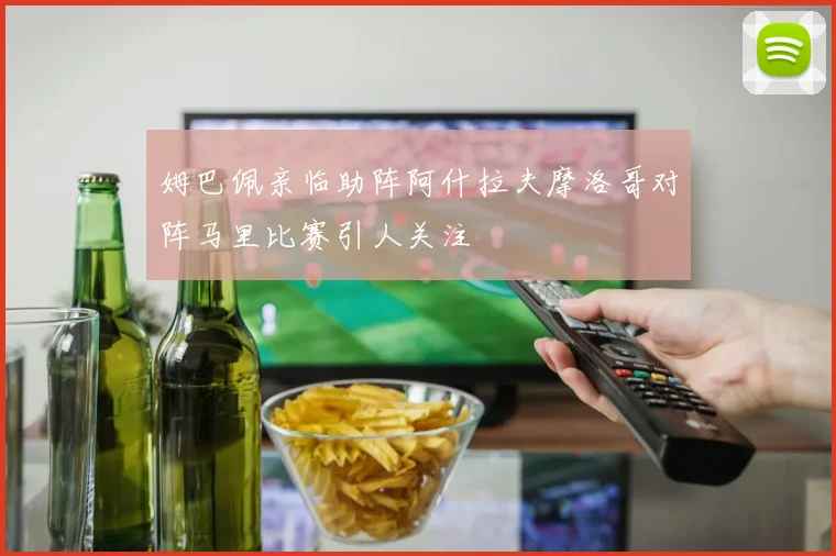 姆巴佩亲临助阵阿什拉夫摩洛哥对阵马里比赛引人关注