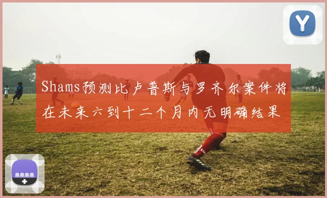 Shams预测比卢普斯与罗齐尔案件将在未来六到十二个月内无明确结果