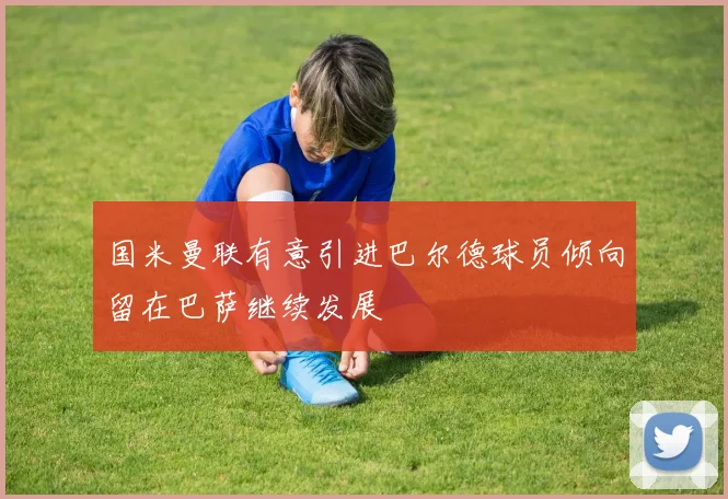 国米曼联有意引进巴尔德球员倾向留在巴萨继续发展