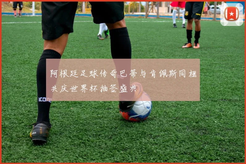 阿根廷足球传奇巴蒂与肯佩斯同框共庆世界杯抽签盛典