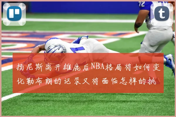 扬尼斯离开雄鹿后NBA格局将如何变化勒布朗的记录又将面临怎样的挑战