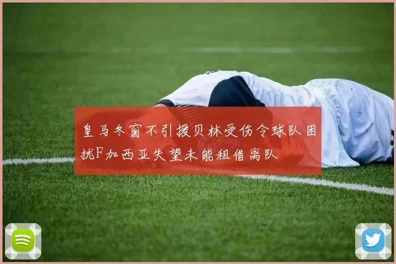 皇马冬窗不引援贝林受伤令球队困扰F加西亚失望未能租借离队