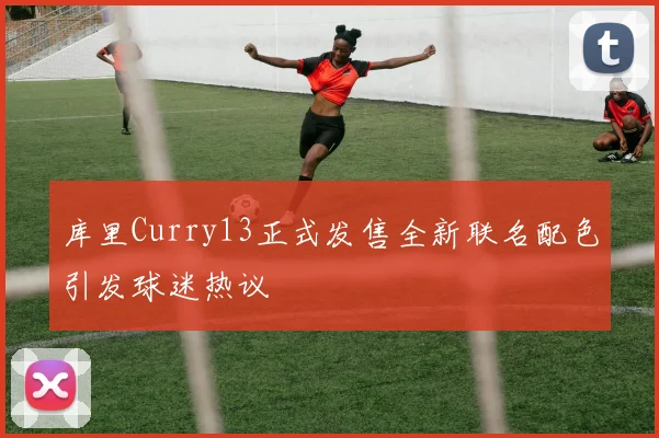 库里Curry13正式发售全新联名配色引发球迷热议