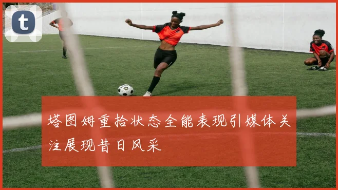 塔图姆重拾状态全能表现引媒体关注展现昔日风采