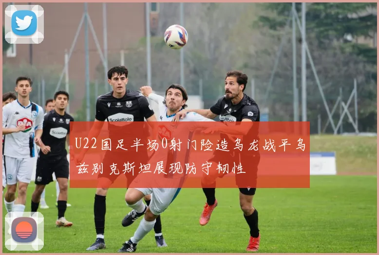 U22国足半场0射门险造乌龙战平乌兹别克斯坦展现防守韧性