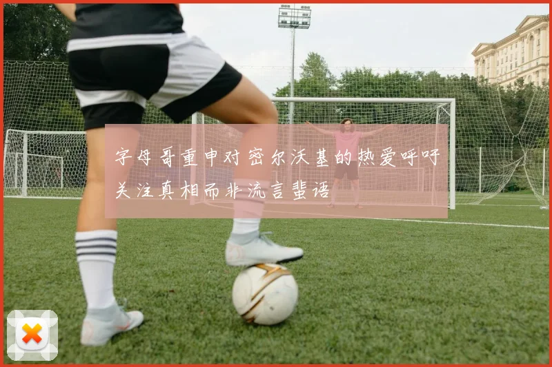 字母哥重申对密尔沃基的热爱呼吁关注真相而非流言蜚语