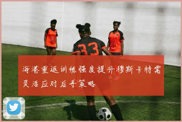 海港重返训练强度提升穆斯卡特需灵活应对后手策略