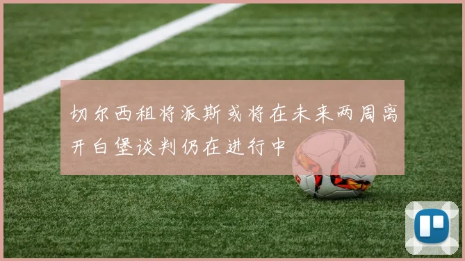 切尔西租将派斯或将在未来两周离开白堡谈判仍在进行中
