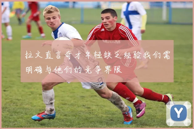 拉文直言奇才年轻缺乏经验我们需明确与他们的竞争界限