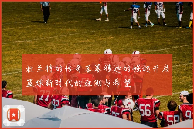 杜兰特的传奇落幕穆迪的崛起开启篮球新时代的狂潮与希望