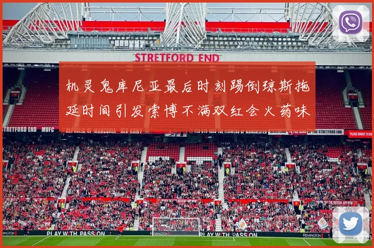 机灵鬼库尼亚最后时刻踢倒琼斯拖延时间引发索博不满双红会火药味十足