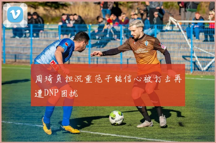 周琦负担沉重范子铭信心被打击再遭DNP困扰