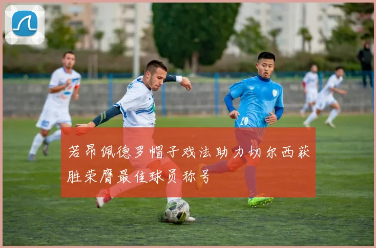 若昂佩德罗帽子戏法助力切尔西获胜荣膺最佳球员称号