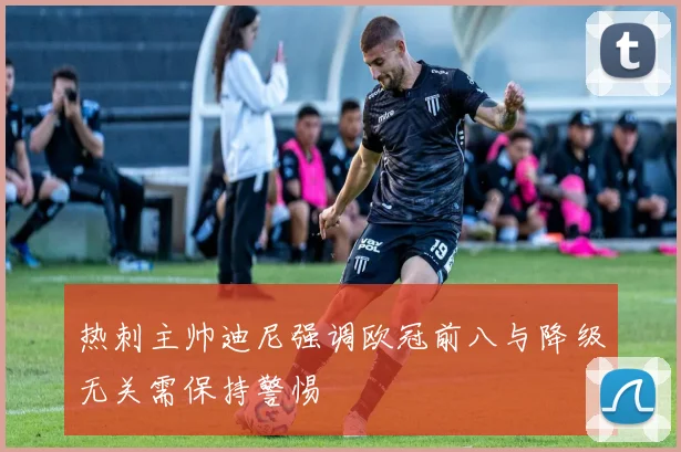 热刺主帅迪尼强调欧冠前八与降级无关需保持警惕