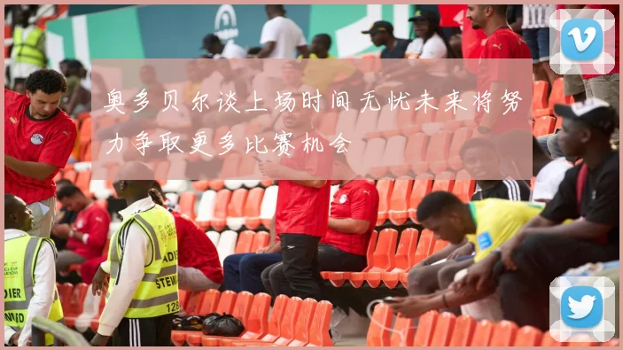 奥多贝尔谈上场时间无忧未来将努力争取更多比赛机会