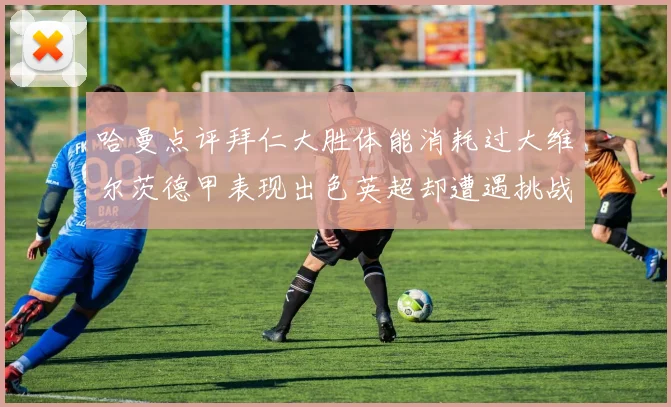 哈曼点评拜仁大胜体能消耗过大维尔茨德甲表现出色英超却遭遇挑战