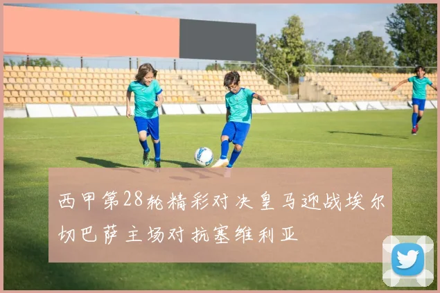 西甲第28轮精彩对决皇马迎战埃尔切巴萨主场对抗塞维利亚