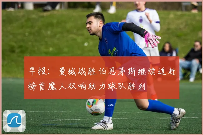 早报：曼城战胜伯恩茅斯继续追赶榜首魔人双响助力球队胜利