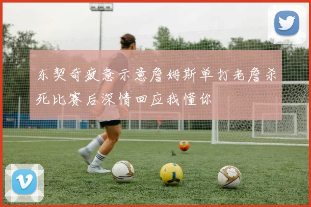 东契奇疲惫示意詹姆斯单打老詹杀死比赛后深情回应我懂你