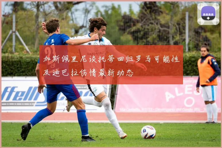 加斯佩里尼谈托蒂回归罗马可能性及迪巴拉伤情最新动态