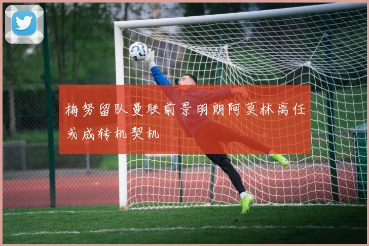 梅努留队曼联前景明朗阿莫林离任或成转机契机