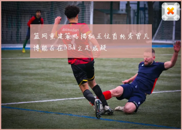 篮网重建策略揭秘五位首轮秀曾凡博能否在NBA立足成疑